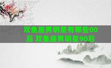 双鱼座男明星有哪些00后 双鱼座男明星90后